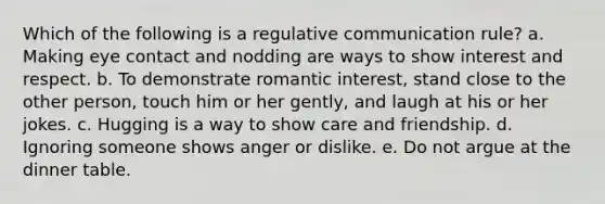 Which of the following is a regulative communication rule? a. Making eye contact and nodding are ways to show interest and respect. b. To demonstrate romantic interest, stand close to the other person, touch him or her gently, and laugh at his or her jokes. c. Hugging is a way to show care and friendship. d. Ignoring someone shows anger or dislike. e. Do not argue at the dinner table.