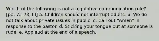 Which of the following is not a regulative communication rule? [pp. 72-73, III] a. Children should not interrupt adults. b. We do not talk about private issues in public. c. Call out "Amen" in response to the pastor. d. Sticking your tongue out at someone is rude. e. Applaud at the end of a speech.