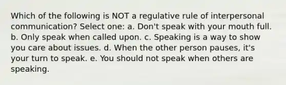 Which of the following is NOT a regulative rule of interpersonal communication?​ Select one: a. ​Don't speak with your mouth full. b. ​Only speak when called upon. c. ​Speaking is a way to show you care about issues. d. ​When the other person pauses, it's your turn to speak. e. ​You should not speak when others are speaking.