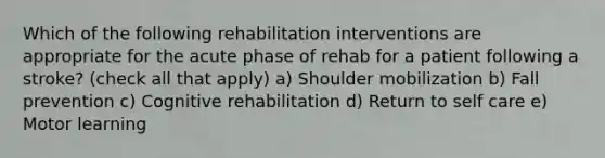 Which of the following rehabilitation interventions are appropriate for the acute phase of rehab for a patient following a stroke? (check all that apply) a) Shoulder mobilization b) Fall prevention c) Cognitive rehabilitation d) Return to self care e) Motor learning