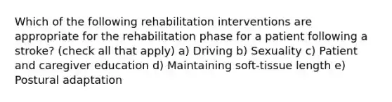 Which of the following rehabilitation interventions are appropriate for the rehabilitation phase for a patient following a stroke? (check all that apply) a) Driving b) Sexuality c) Patient and caregiver education d) Maintaining soft-tissue length e) Postural adaptation