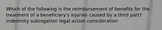 Which of the following is the reimbursement of benefits for the treatment of a beneficiary's injuries caused by a third part? indemnity subrogation legal action consideration