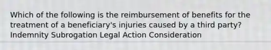 Which of the following is the reimbursement of benefits for the treatment of a beneficiary's injuries caused by a third party? Indemnity Subrogation Legal Action Consideration