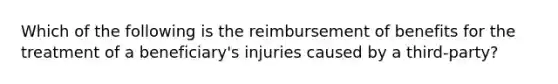 Which of the following is the reimbursement of benefits for the treatment of a beneficiary's injuries caused by a third-party?