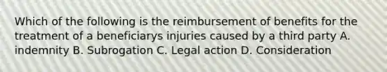 Which of the following is the reimbursement of benefits for the treatment of a beneficiarys injuries caused by a third party A. indemnity B. Subrogation C. Legal action D. Consideration