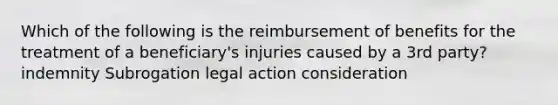 Which of the following is the reimbursement of benefits for the treatment of a beneficiary's injuries caused by a 3rd party? indemnity Subrogation legal action consideration