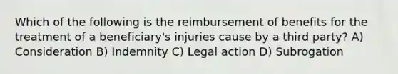 Which of the following is the reimbursement of benefits for the treatment of a beneficiary's injuries cause by a third party? A) Consideration B) Indemnity C) Legal action D) Subrogation