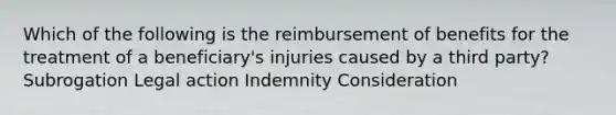 Which of the following is the reimbursement of benefits for the treatment of a beneficiary's injuries caused by a third party? Subrogation Legal action Indemnity Consideration