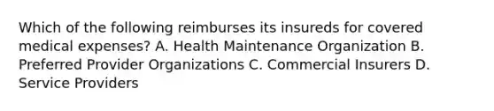 Which of the following reimburses its insureds for covered medical expenses? A. Health Maintenance Organization B. Preferred Provider Organizations C. Commercial Insurers D. Service Providers