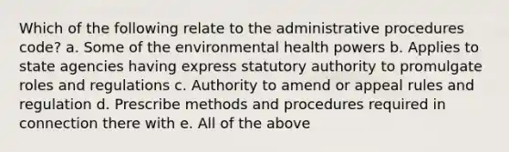 Which of the following relate to the administrative procedures code? a. Some of the environmental health powers b. Applies to state agencies having express statutory authority to promulgate roles and regulations c. Authority to amend or appeal rules and regulation d. Prescribe methods and procedures required in connection there with e. All of the above