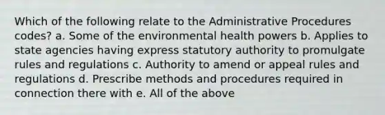 Which of the following relate to the Administrative Procedures codes? a. Some of the environmental health powers b. Applies to state agencies having express statutory authority to promulgate rules and regulations c. Authority to amend or appeal rules and regulations d. Prescribe methods and procedures required in connection there with e. All of the above