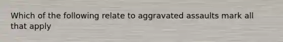 Which of the following relate to aggravated assaults mark all that apply