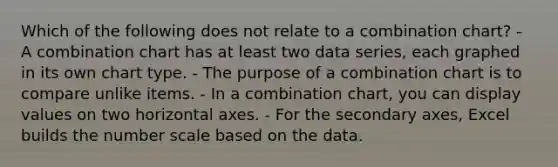 Which of the following does not relate to a combination chart? - A combination chart has at least two data series, each graphed in its own chart type. - The purpose of a combination chart is to compare unlike items. - In a combination chart, you can display values on two horizontal axes. - For the secondary axes, Excel builds the number scale based on the data.