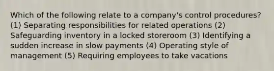 Which of the following relate to a company's control procedures? (1) Separating responsibilities for related operations (2) Safeguarding inventory in a locked storeroom (3) Identifying a sudden increase in slow payments (4) Operating style of management (5) Requiring employees to take vacations