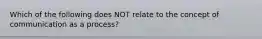 Which of the following does NOT relate to the concept of communication as a process?