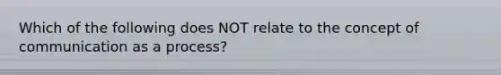 Which of the following does NOT relate to the concept of communication as a process?