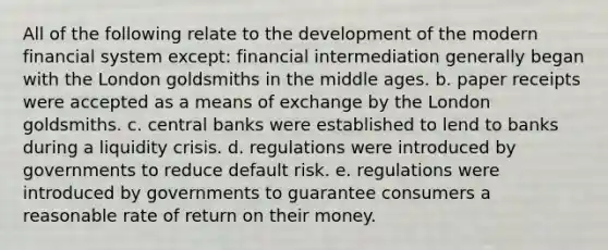 All of the following relate to the development of the modern financial system except: financial intermediation generally began with the London goldsmiths in the middle ages. b. paper receipts were accepted as a means of exchange by the London goldsmiths. c. central banks were established to lend to banks during a liquidity crisis. d. regulations were introduced by governments to reduce default risk. e. regulations were introduced by governments to guarantee consumers a reasonable rate of return on their money.