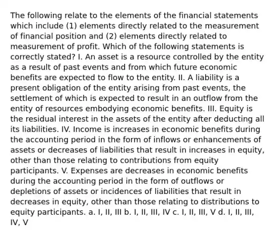 The following relate to the elements of the financial statements which include (1) elements directly related to the measurement of financial position and (2) elements directly related to measurement of profit. Which of the following statements is correctly stated? I. An asset is a resource controlled by the entity as a result of past events and from which future economic benefits are expected to flow to the entity. II. A liability is a present obligation of the entity arising from past events, the settlement of which is expected to result in an outflow from the entity of resources embodying economic benefits. III. Equity is the residual interest in the assets of the entity after deducting all its liabilities. IV. Income is increases in economic benefits during the accounting period in the form of inflows or enhancements of assets or decreases of liabilities that result in increases in equity, other than those relating to contributions from equity participants. V. Expenses are decreases in economic benefits during the accounting period in the form of outflows or depletions of assets or incidences of liabilities that result in decreases in equity, other than those relating to distributions to equity participants. a. I, II, III b. I, II, III, IV c. I, II, III, V d. I, II, III, IV, V ​