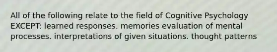 All of the following relate to the field of Cognitive Psychology EXCEPT: learned responses. memories evaluation of mental processes. interpretations of given situations. thought patterns