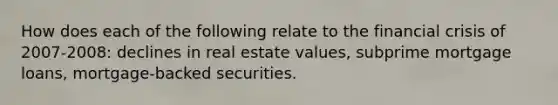 How does each of the following relate to the financial crisis of 2007-2008: declines in real estate values, subprime mortgage loans, mortgage-backed securities.