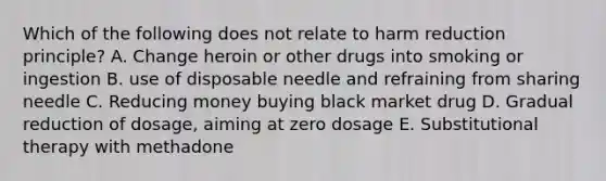 Which of the following does not relate to harm reduction principle? A. Change heroin or other drugs into smoking or ingestion B. use of disposable needle and refraining from sharing needle C. Reducing money buying black market drug D. Gradual reduction of dosage, aiming at zero dosage E. Substitutional therapy with methadone