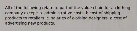 All of the following relate to part of the value chain for a clothing company except: a. administrative costs. b.cost of shipping products to retailers. c. salaries of clothing designers. d.cost of advertising new products.