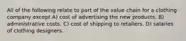 All of the following relate to part of the value chain for a clothing company except A) cost of advertising the new products. B) administrative costs. C) cost of shipping to retailers. D) salaries of clothing designers.