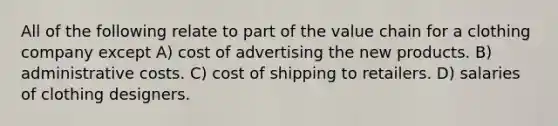 All of the following relate to part of the value chain for a clothing company except A) cost of advertising the new products. B) administrative costs. C) cost of shipping to retailers. D) salaries of clothing designers.