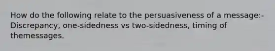 How do the following relate to the persuasiveness of a message:-Discrepancy, one-sidedness vs two-sidedness, timing of themessages.