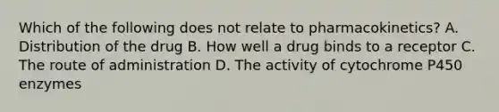 Which of the following does not relate to pharmacokinetics? A. Distribution of the drug B. How well a drug binds to a receptor C. The route of administration D. The activity of cytochrome P450 enzymes