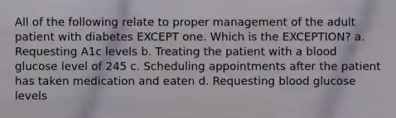 All of the following relate to proper management of the adult patient with diabetes EXCEPT one. Which is the EXCEPTION? a. Requesting A1c levels b. Treating the patient with a blood glucose level of 245 c. Scheduling appointments after the patient has taken medication and eaten d. Requesting blood glucose levels