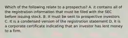 Which of the following relate to a prospectus? A. it contains all of the registration information that must be filed with the SEC before issuing stock. B. It must be sent to prospective investors C. It is a condensed version of the registration statement D. It is a corporate certificate indicating that an investor has lent money to a firm.