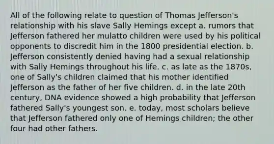 All of the following relate to question of Thomas Jefferson's relationship with his slave Sally Hemings except a. rumors that Jefferson fathered her mulatto children were used by his political opponents to discredit him in the 1800 presidential election. b. Jefferson consistently denied having had a sexual relationship with Sally Hemings throughout his life. c. as late as the 1870s, one of Sally's children claimed that his mother identified Jefferson as the father of her five children. d. in the late 20th century, DNA evidence showed a high probability that Jefferson fathered Sally's youngest son. e. today, most scholars believe that Jefferson fathered only one of Hemings children; the other four had other fathers.