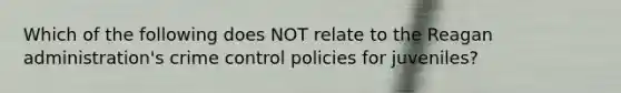 Which of the following does NOT relate to the Reagan administration's crime control policies for juveniles?