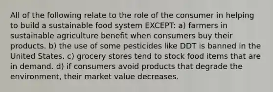 All of the following relate to the role of the consumer in helping to build a sustainable food system EXCEPT: a) farmers in sustainable agriculture benefit when consumers buy their products. b) the use of some pesticides like DDT is banned in the United States. c) grocery stores tend to stock food items that are in demand. d) if consumers avoid products that degrade the environment, their market value decreases.