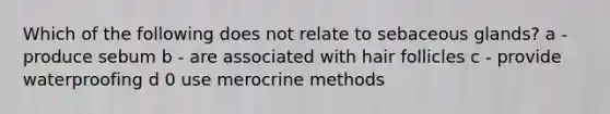 Which of the following does not relate to sebaceous glands? a - produce sebum b - are associated with hair follicles c - provide waterproofing d 0 use merocrine methods