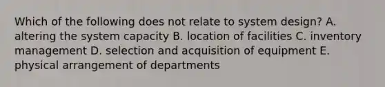 Which of the following does not relate to system design? A. altering the system capacity B. location of facilities C. inventory management D. selection and acquisition of equipment E. physical arrangement of departments