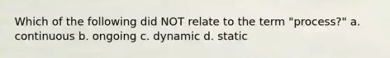 Which of the following did NOT relate to the term "process?" a. continuous b. ongoing c. dynamic d. static