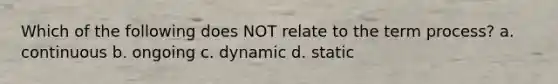 Which of the following does NOT relate to the term process? a. continuous b. ongoing c. dynamic d. static