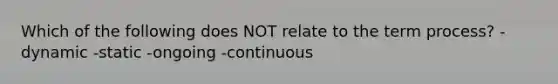 Which of the following does NOT relate to the term process? -dynamic -static -ongoing -continuous