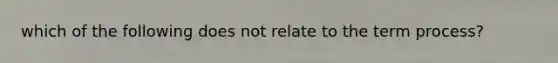 which of the following does not relate to the term process?