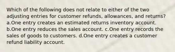 Which of the following does not relate to either of the two adjusting entries for customer refunds, allowances, and returns? a.One entry creates an estimated returns inventory account. b.One entry reduces the sales account. c.One entry records the sales of goods to customers. d.One entry creates a customer refund liability account.