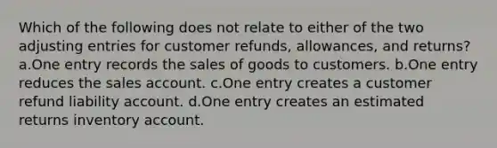 Which of the following does not relate to either of the two adjusting entries for customer refunds, allowances, and returns? a.One entry records the sales of goods to customers. b.One entry reduces the sales account. c.One entry creates a customer refund liability account. d.One entry creates an estimated returns inventory account.