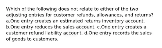 Which of the following does not relate to either of the two <a href='https://www.questionai.com/knowledge/kGxhM5fzgy-adjusting-entries' class='anchor-knowledge'>adjusting entries</a> for customer refunds, allowances, and returns? a.One entry creates an estimated returns inventory account. b.One entry reduces the sales account. c.One entry creates a customer refund liability account. d.One entry records the sales of goods to customers.