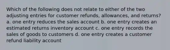 Which of the following does not relate to either of the two <a href='https://www.questionai.com/knowledge/kGxhM5fzgy-adjusting-entries' class='anchor-knowledge'>adjusting entries</a> for customer refunds, allowances, and returns? a. one entry reduces the sales account b. one entry creates an estimated returns inventory account c. one entry records the sales of goods to customers d. one entry creates a customer refund liability account