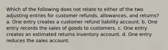 Which of the following does not relate to either of the two adjusting entries for customer refunds, allowances, and returns? a. One entry creates a customer refund liability account. b. One entry records the sales of goods to customers. c. One entry creates an estimated returns inventory account. d. One entry reduces the sales account.