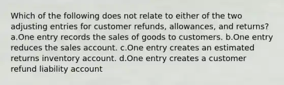 Which of the following does not relate to either of the two adjusting entries for customer refunds, allowances, and returns? a.One entry records the sales of goods to customers. b.One entry reduces the sales account. c.One entry creates an estimated returns inventory account. d.One entry creates a customer refund liability account