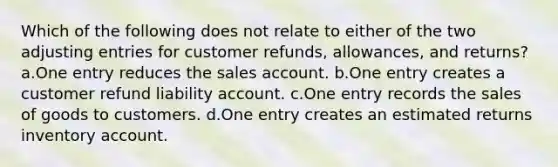 Which of the following does not relate to either of the two adjusting entries for customer refunds, allowances, and returns? a.One entry reduces the sales account. b.One entry creates a customer refund liability account. c.One entry records the sales of goods to customers. d.One entry creates an estimated returns inventory account.