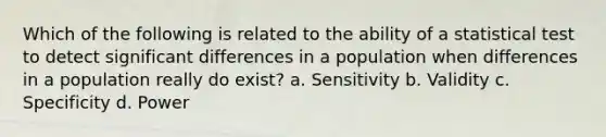 Which of the following is related to the ability of a statistical test to detect significant differences in a population when differences in a population really do exist? a. Sensitivity b. Validity c. Specificity d. Power