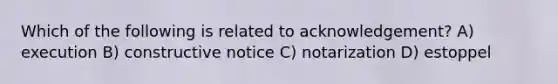 Which of the following is related to acknowledgement? A) execution B) constructive notice C) notarization D) estoppel